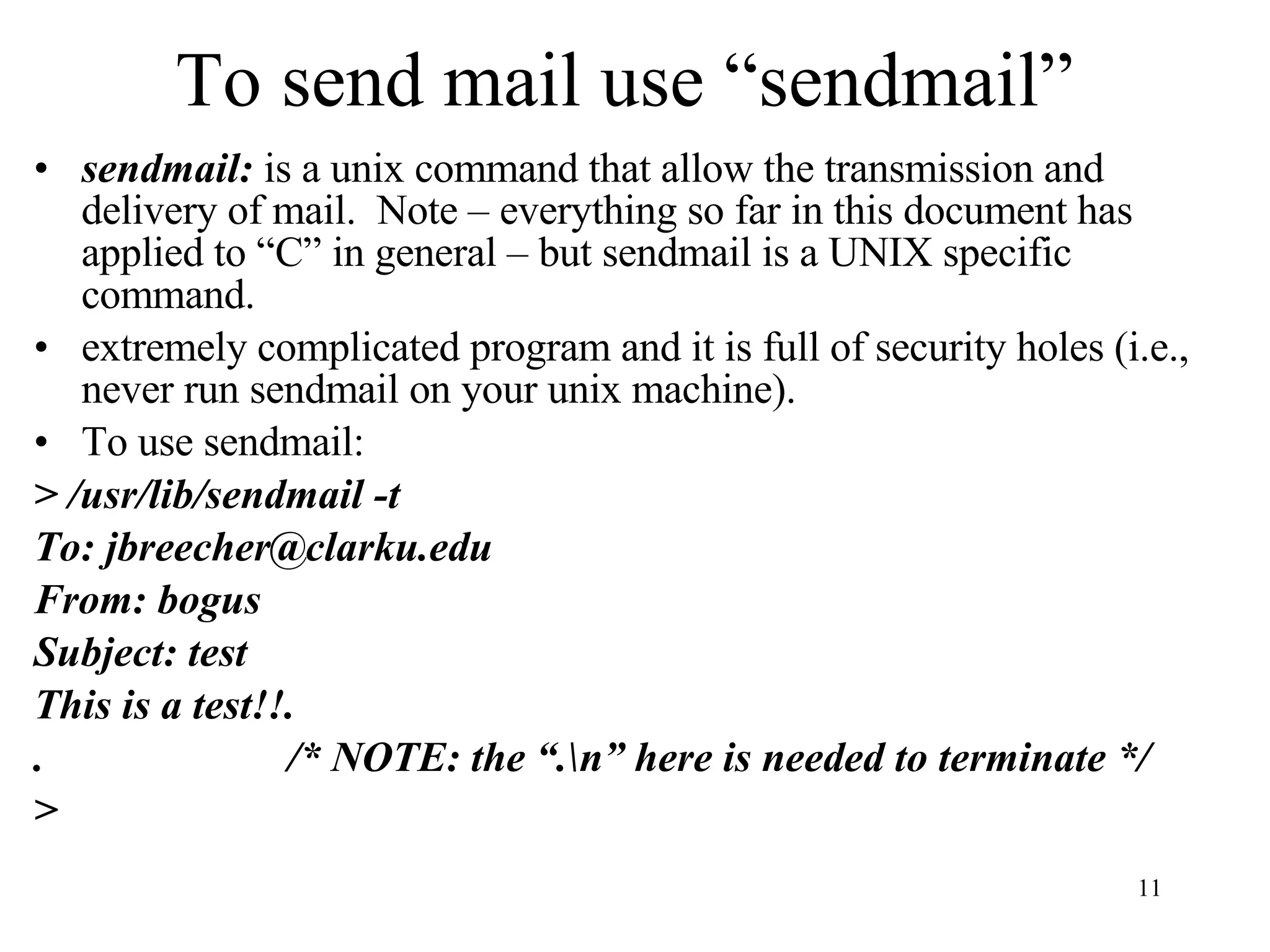 To send mail use “sendmail” sendmail: is a unix command that allow the transmission and delivery of mail. Note – everything so far in this document has applied to “C” in general – but sendmail is a UNIX specific command. extremely complicated program and it is full of security holes (i.e., never run sendmail on your unix machine). To use sendmail: > /usr/lib/sendmail -t To: jbreecher@clarku.edu From: bogus Subject: test This is a test!!. . /* NOTE: the “.\n” here is needed to terminate */ > 