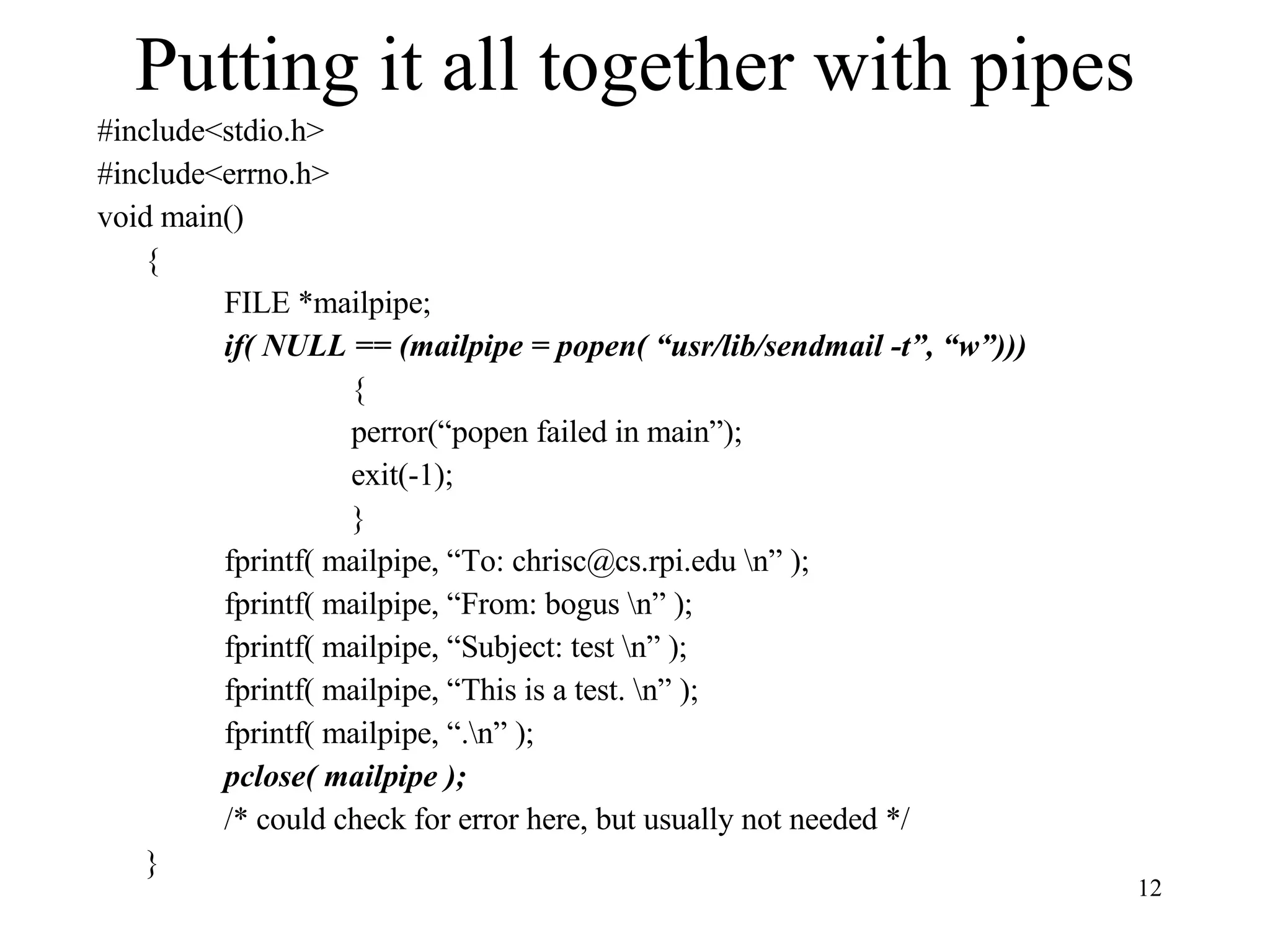 Putting it all together with pipes #include<stdio.h> #include<errno.h> void main() { FILE *mailpipe; if( NULL == (mailpipe = popen( “usr/lib/sendmail -t”, “w”))) { perror(“popen failed in main”); exit(-1); } fprintf( mailpipe, “To: chrisc@cs.rpi.edu \n” ); fprintf( mailpipe, “From: bogus \n” ); fprintf( mailpipe, “Subject: test \n” ); fprintf( mailpipe, “This is a test. \n” ); fprintf( mailpipe, “.\n” ); pclose( mailpipe ); /* could check for error here, but usually not needed */ } 