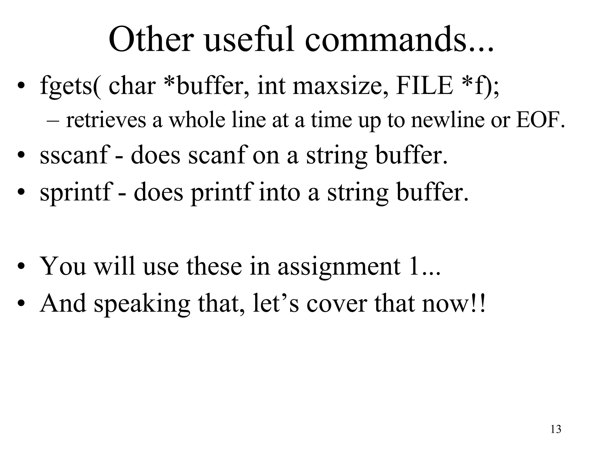 Other useful commands... fgets( char *buffer, int maxsize, FILE *f); retrieves a whole line at a time up to newline or EOF. sscanf - does scanf on a string buffer. sprintf - does printf into a string buffer. You will use these in assignment 1... And speaking that, let’s cover that now!! 