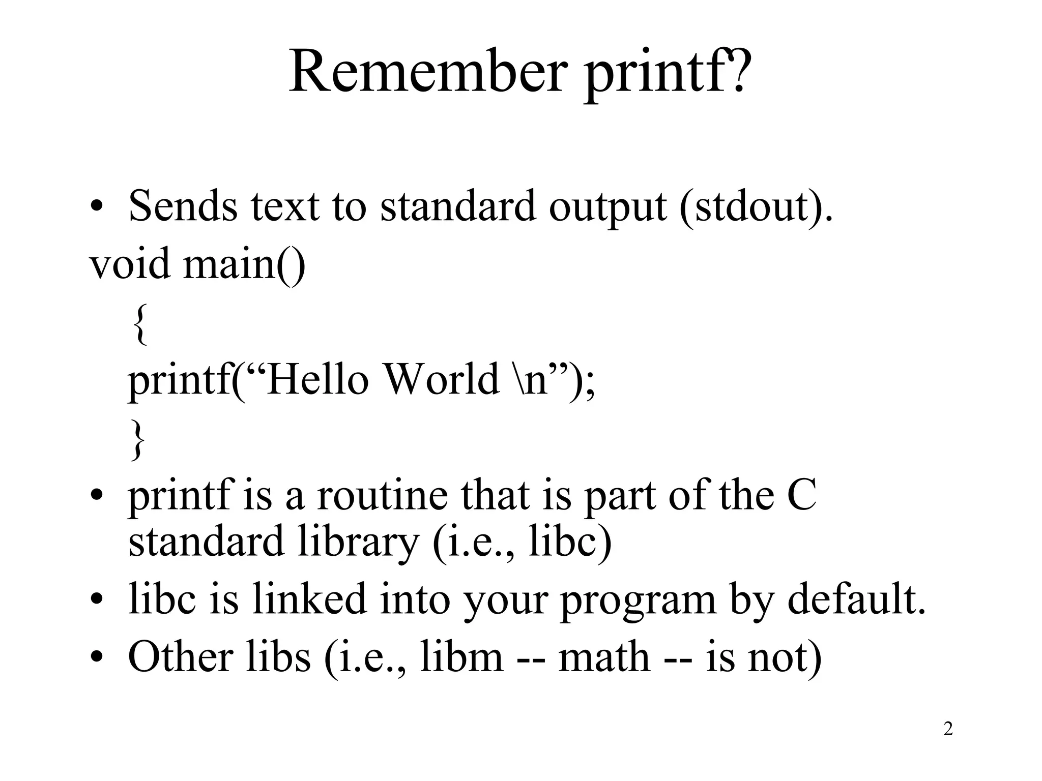 Remember printf? Sends text to standard output (stdout). void main() { printf(“Hello World \n”); } printf is a routine that is part of the C standard library (i.e., libc) libc is linked into your program by default. Other libs (i.e., libm -- math -- is not) 