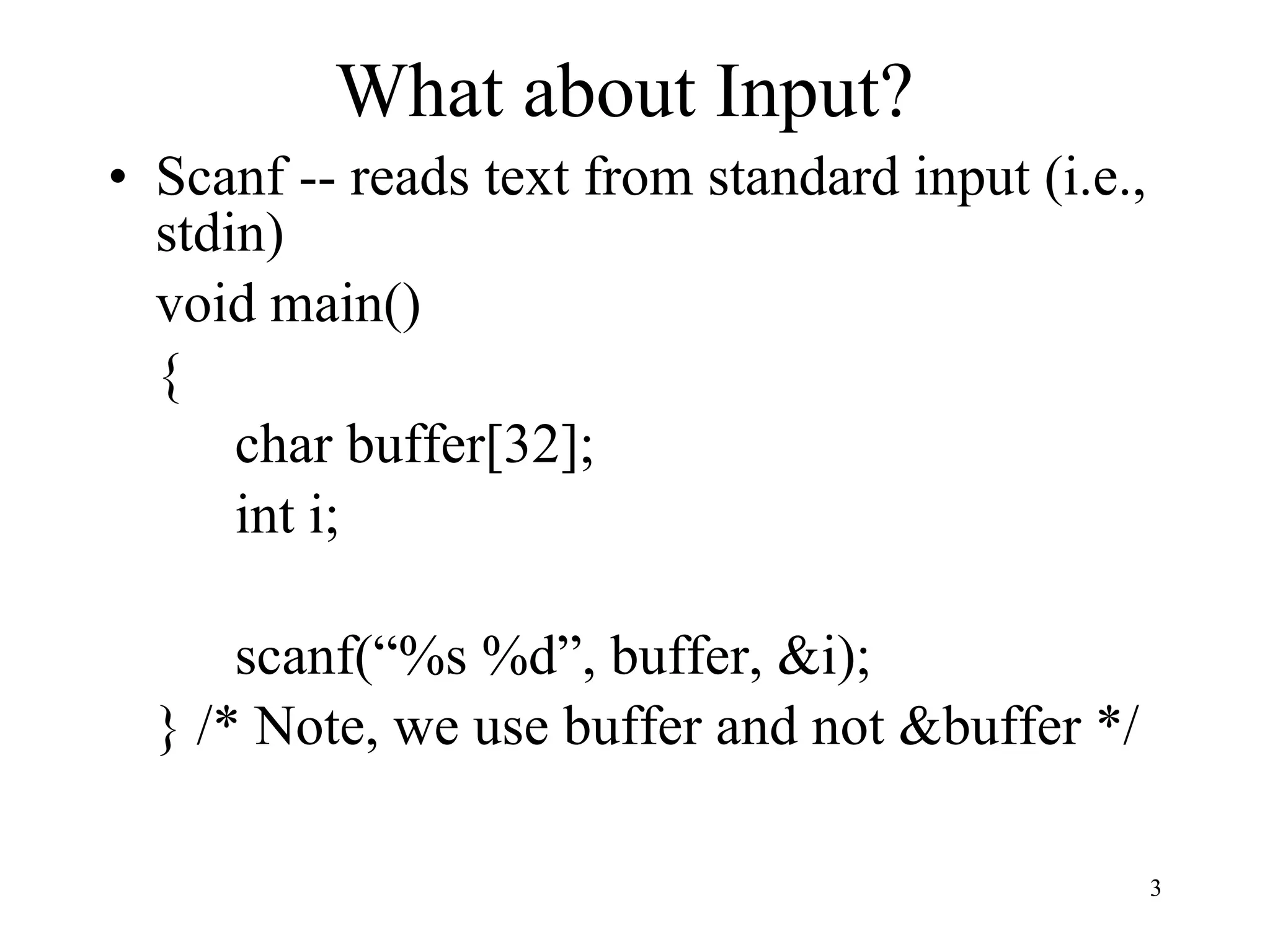 What about Input? Scanf -- reads text from standard input (i.e., stdin) void main() { char buffer[32]; int i; scanf(“%s %d”, buffer, &i); } /* Note, we use buffer and not &buffer */ 