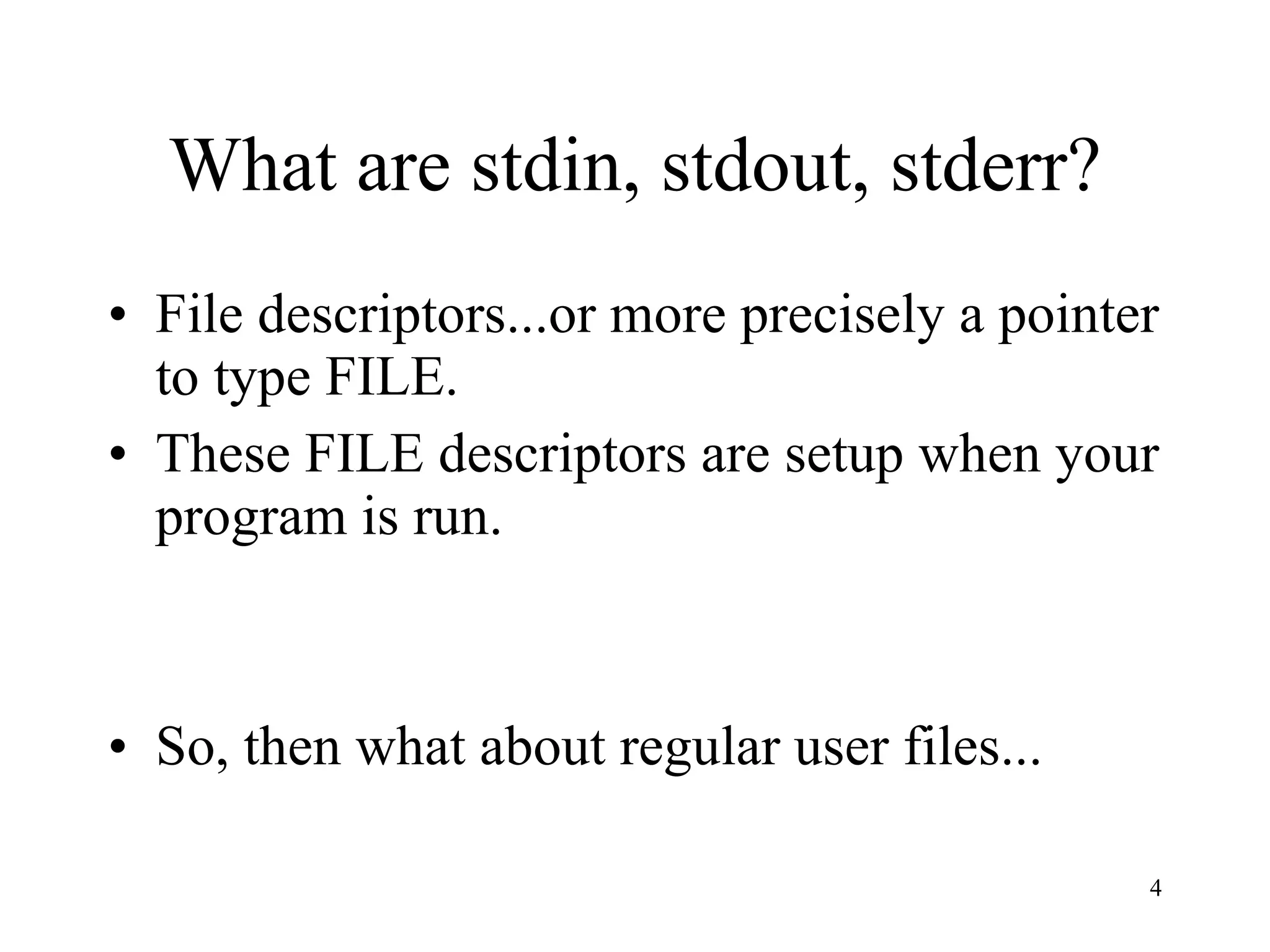 What are stdin, stdout, stderr? File descriptors...or more precisely a pointer to type FILE. These FILE descriptors are setup when your program is run. So, then what about regular user files... 
