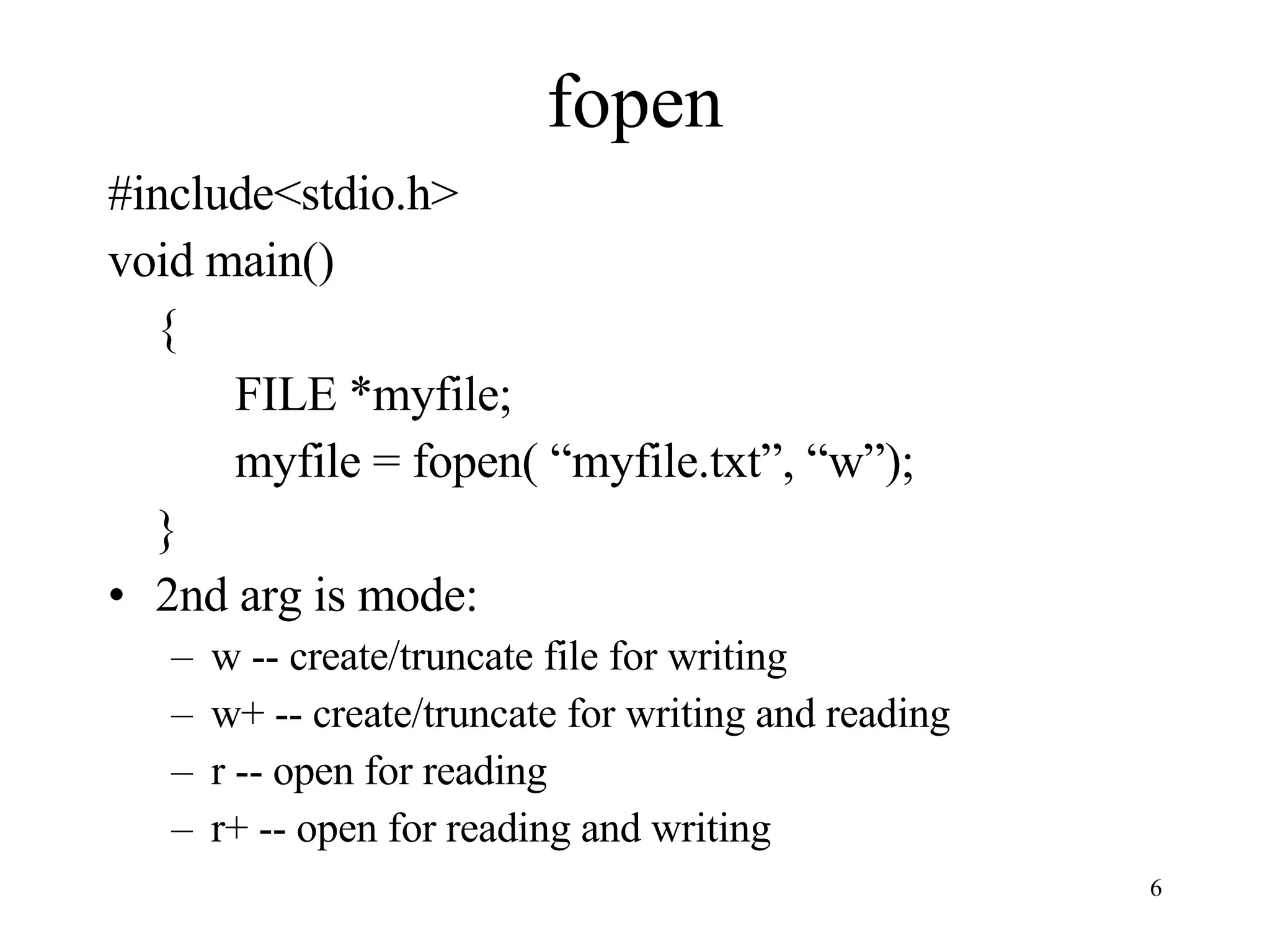 fopen #include<stdio.h> void main() { FILE *myfile; myfile = fopen( “myfile.txt”, “w”); } 2nd arg is mode: w -- create/truncate file for writing w+ -- create/truncate for writing and reading r -- open for reading r+ -- open for reading and writing 
