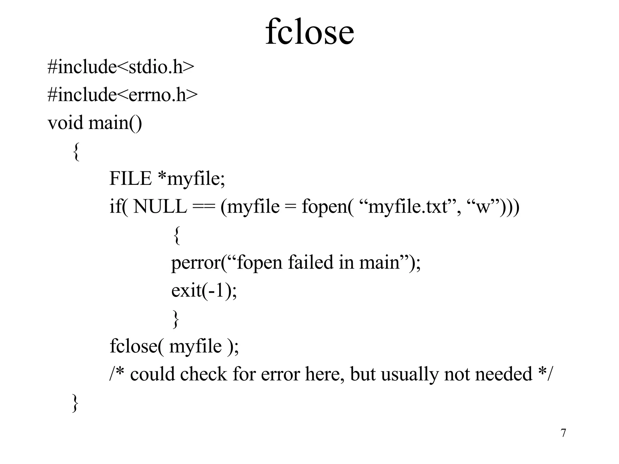 fclose #include<stdio.h> #include<errno.h> void main() { FILE *myfile; if( NULL == (myfile = fopen( “myfile.txt”, “w”))) { perror(“fopen failed in main”); exit(-1); } fclose( myfile ); /* could check for error here, but usually not needed */ } 