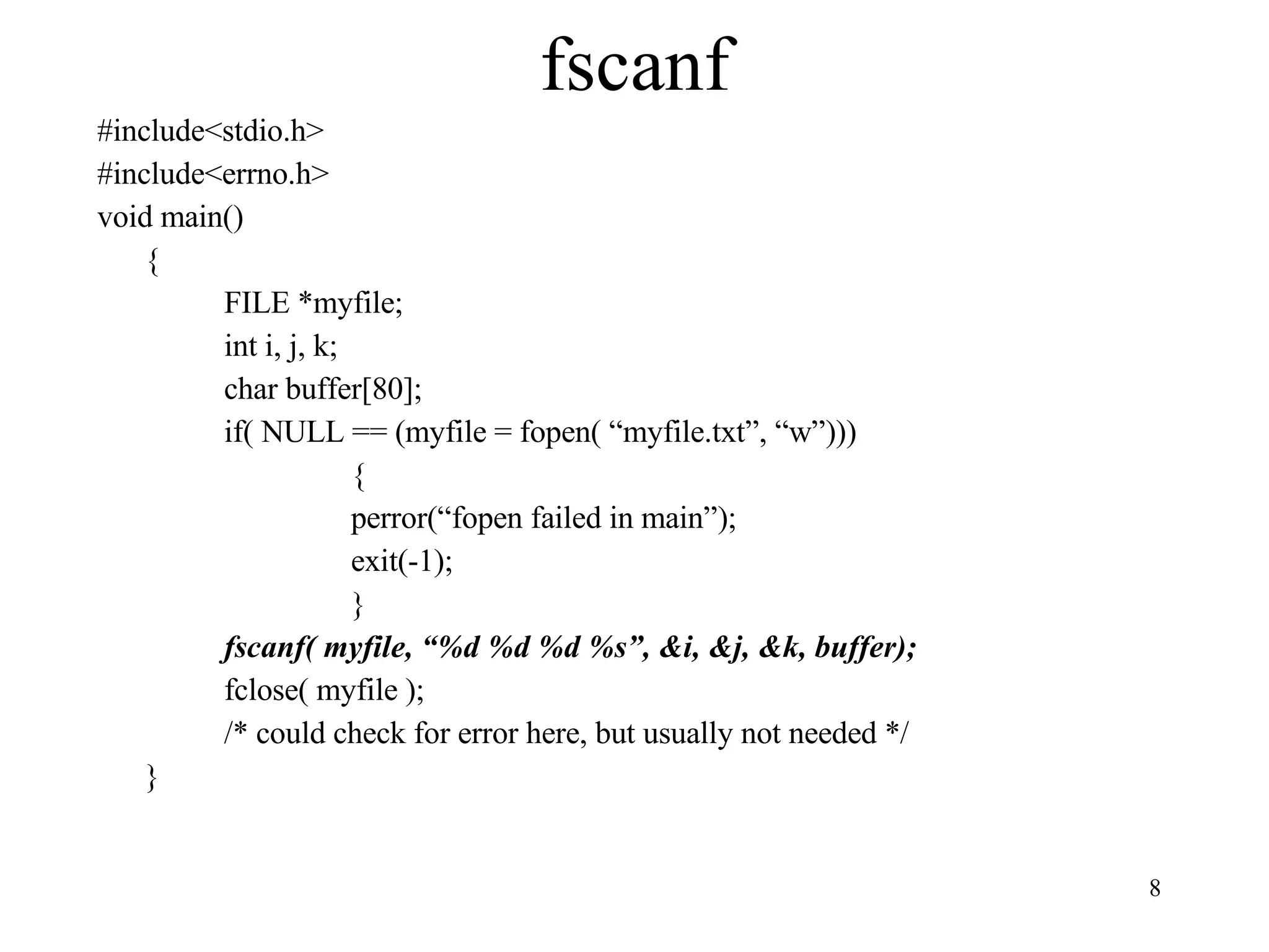 fscanf #include<stdio.h> #include<errno.h> void main() { FILE *myfile; int i, j, k; char buffer[80]; if( NULL == (myfile = fopen( “myfile.txt”, “w”))) { perror(“fopen failed in main”); exit(-1); } fscanf( myfile, “%d %d %d %s”, &i, &j, &k, buffer); fclose( myfile ); /* could check for error here, but usually not needed */ } 