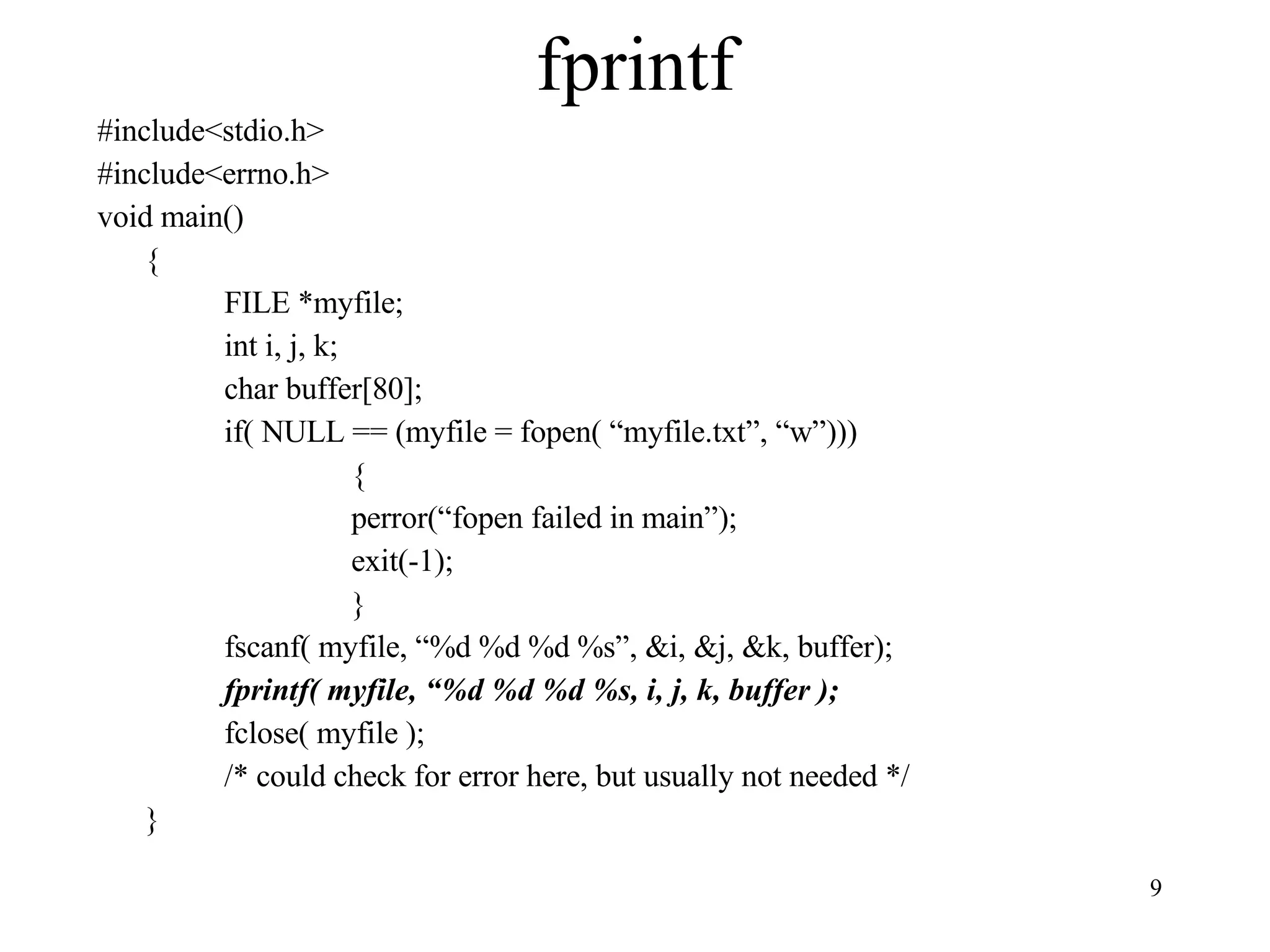 fprintf #include<stdio.h> #include<errno.h> void main() { FILE *myfile; int i, j, k; char buffer[80]; if( NULL == (myfile = fopen( “myfile.txt”, “w”))) { perror(“fopen failed in main”); exit(-1); } fscanf( myfile, “%d %d %d %s”, &i, &j, &k, buffer); fprintf( myfile, “%d %d %d %s, i, j, k, buffer ); fclose( myfile ); /* could check for error here, but usually not needed */ } 