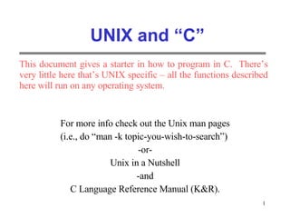 UNIX and “C” For more info check out the Unix man pages (i.e., do “man -k topic-you-wish-to-search”)  -or- Unix in a Nutshell -and C Language Reference Manual (K&R). This document gives a starter in how to program in C.  There’s very little here that’s UNIX specific – all the functions described here will run on any operating system. 