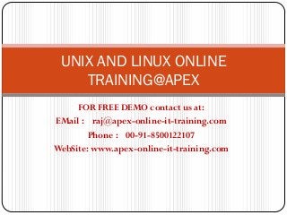 UNIX AND LINUX ONLINE
    TRAINING@APEX
     FOR FREE DEMO contact us at:
EMail : raj@apex-online-it-training.com
        Phone : 00-91-8500122107
WebSite: www.apex-online-it-training.com
 