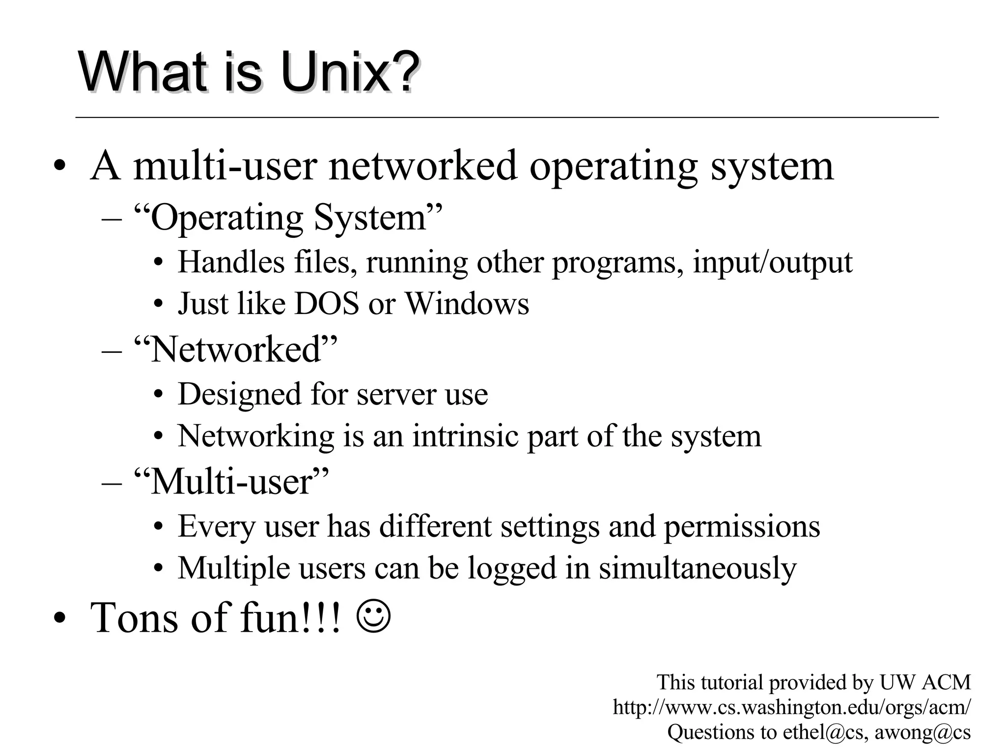 What is Unix? A multi-user networked operating system “Operating System” Handles files, running other programs, input/output Just like DOS or Windows “Networked” Designed for server use Networking is an intrinsic part of the system “Multi-user” Every user has different settings and permissions Multiple users can be logged in simultaneously Tons of fun!!!   This tutorial provided by UW ACM http://www.cs.washington.edu/orgs/acm/ Questions to ethel@cs, awong@cs 