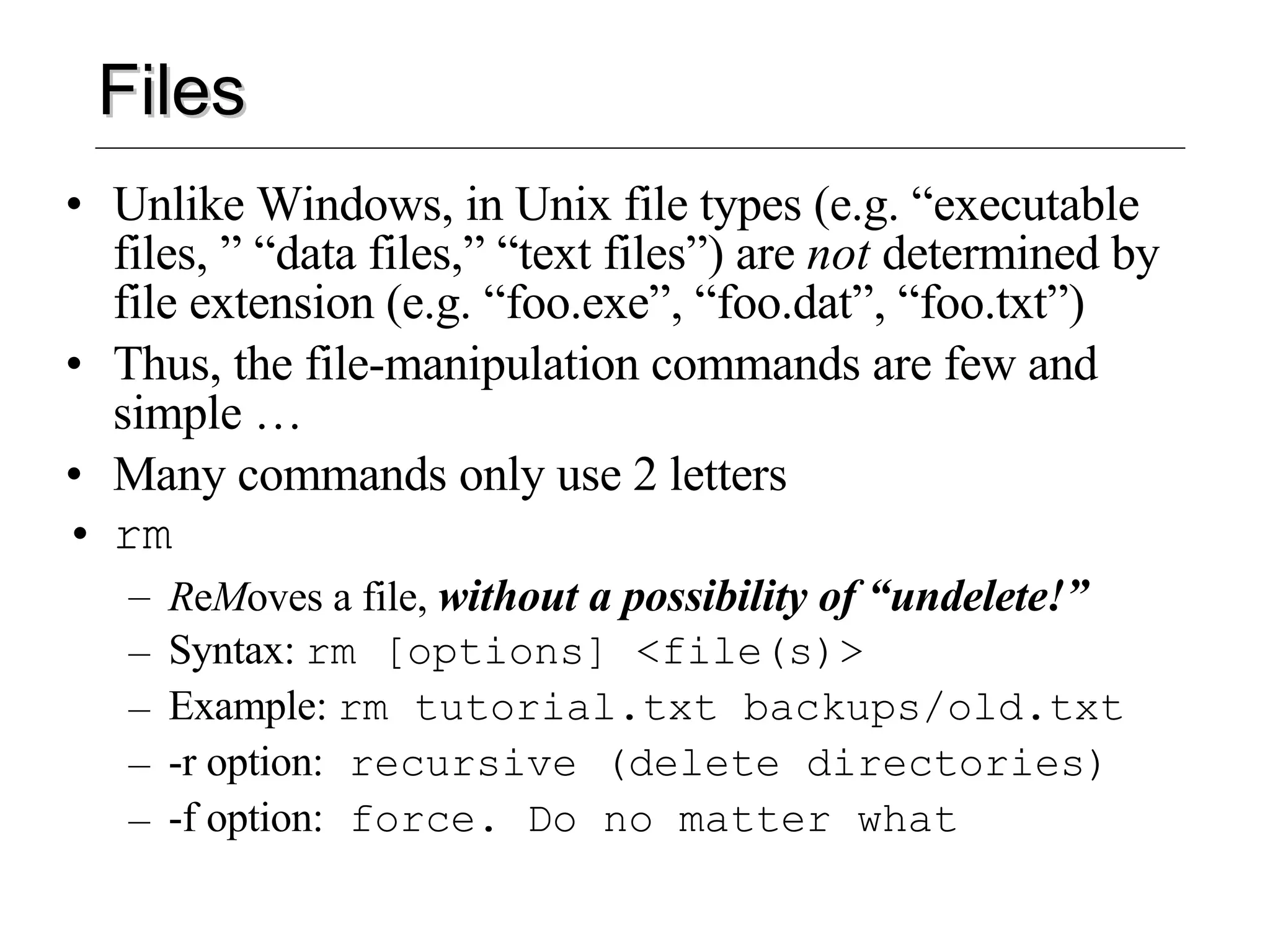 Files Unlike Windows, in Unix file types (e.g. “executable files, ” “data files,” “text files”) are  not  determined by file extension (e.g. “foo.exe”, “foo.dat”, “foo.txt”) Thus, the file-manipulation commands are few and simple … Many commands only use 2 letters rm R e M oves a file,  without a possibility of “undelete!” Syntax:  rm [options] <file(s)> Example:  rm tutorial.txt backups/old.txt -r option:  recursive (delete directories) -f option:  force. Do no matter what 