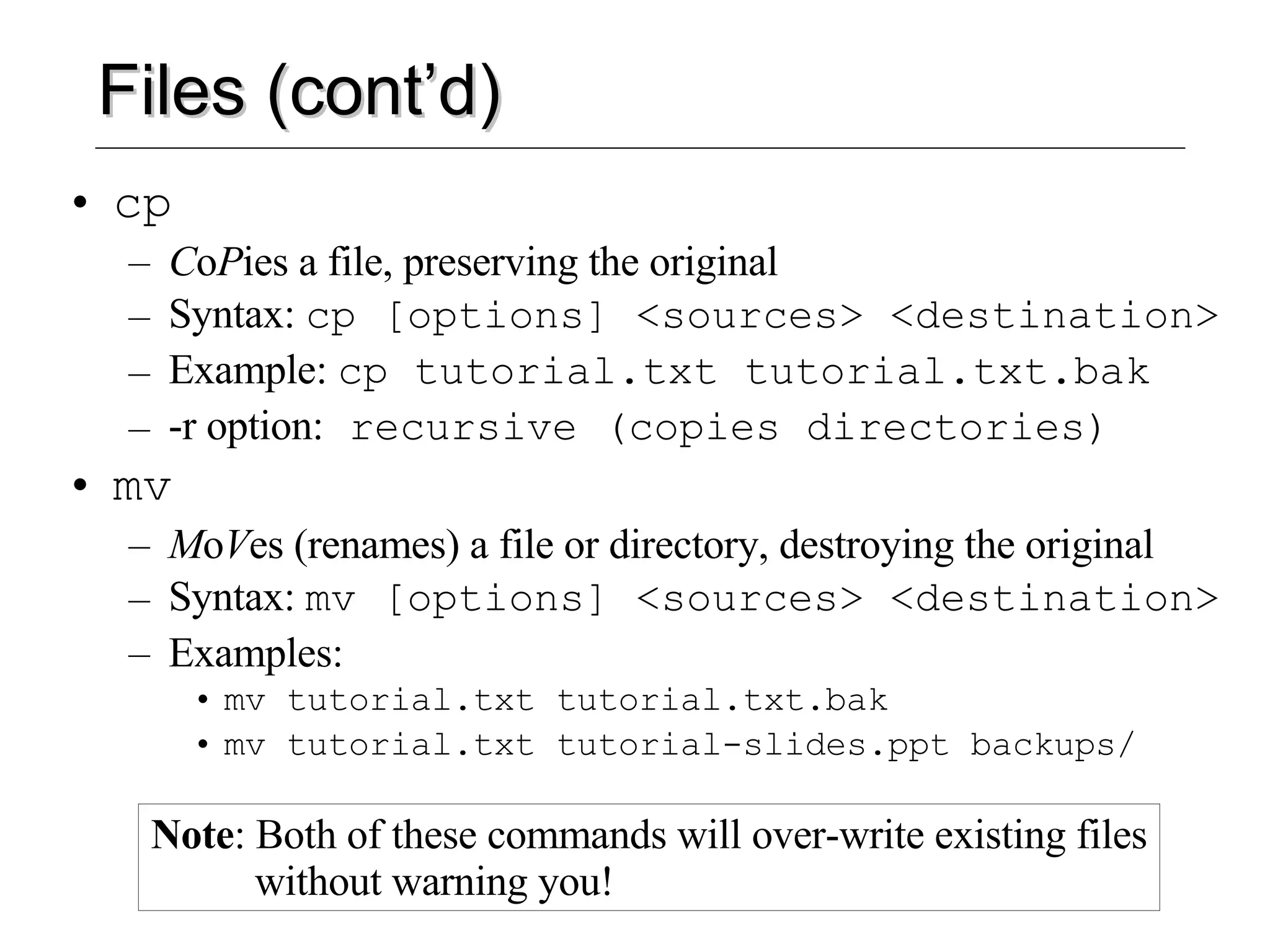 Files (cont’d) cp C o P ies a file, preserving the original Syntax:  cp [options] <sources> <destination> Example:  cp tutorial.txt tutorial.txt.bak -r option:  recursive (copies directories) mv M o V es (renames) a file or directory, destroying the original Syntax:  mv [options] <sources> <destination> Examples:  mv tutorial.txt tutorial.txt.bak mv tutorial.txt tutorial-slides.ppt backups/ Note : Both of these commands will over-write existing files   without warning you! 