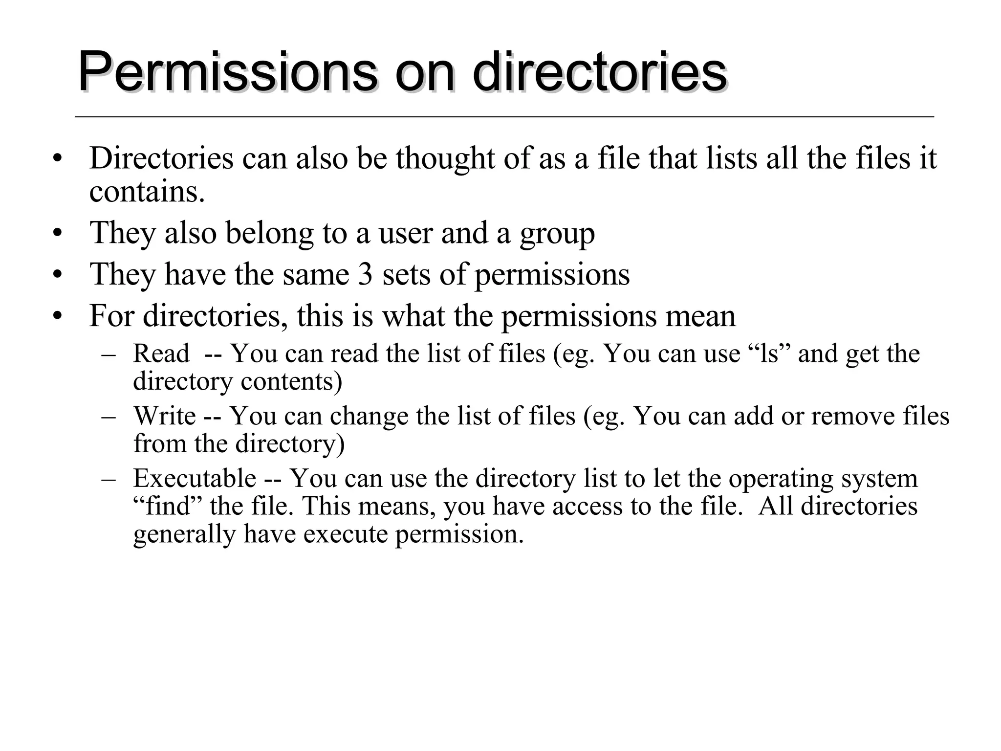 Permissions on directories Directories can also be thought of as a file that lists all the files it contains. They also belong to a user and a group They have the same 3 sets of permissions For directories, this is what the permissions mean Read  -- You can read the list of files (eg. You can use “ls” and get the directory contents) Write -- You can change the list of files (eg. You can add or remove files from the directory) Executable -- You can use the directory list to let the operating system “find” the file. This means, you have access to the file.  All directories generally have execute permission. 