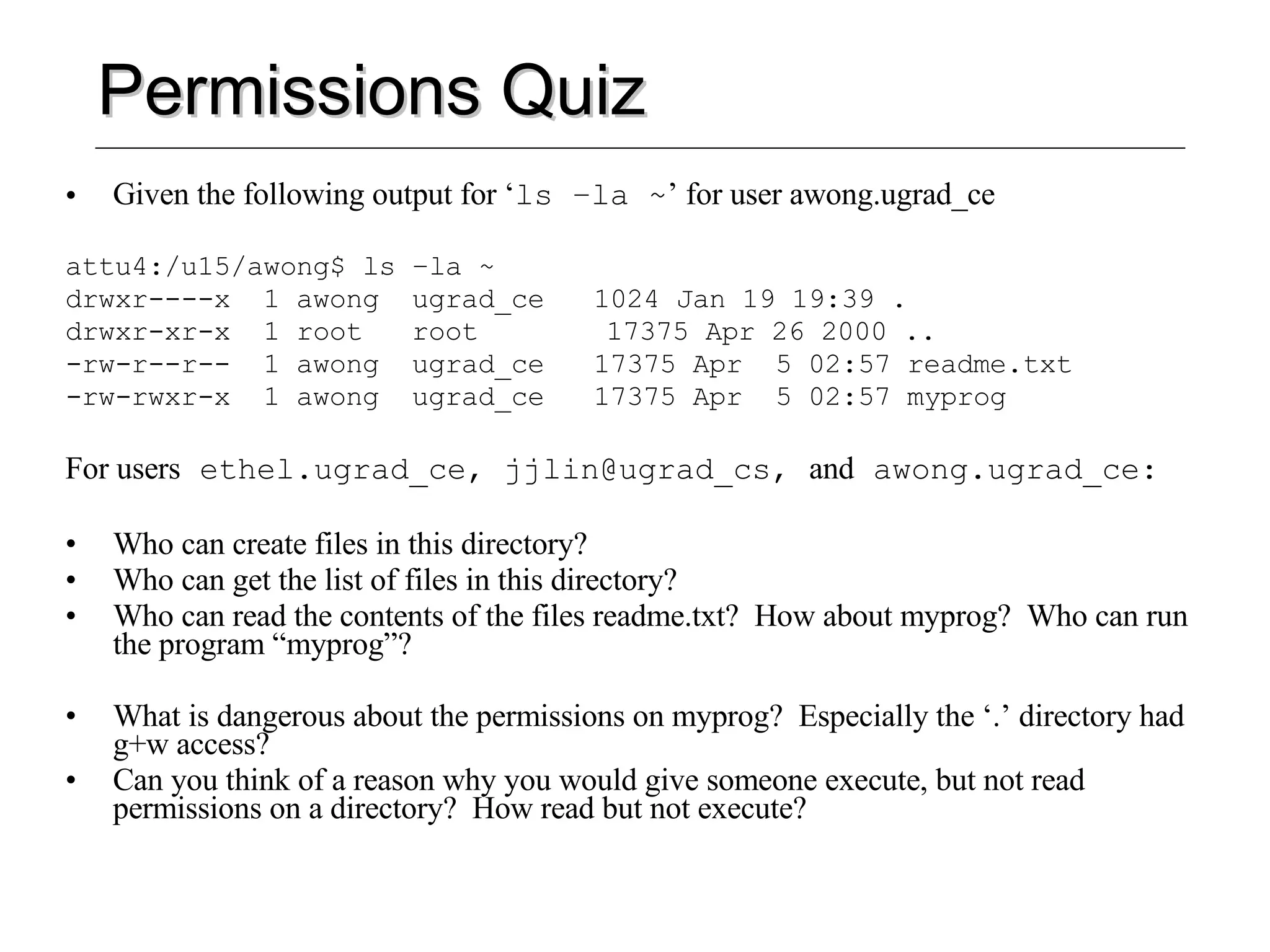 Permissions Quiz Given the following output for ‘ ls –la ~ ’ for user awong.ugrad_ce attu4:/u15/awong$ ls –la ~ drwxr----x  1 awong  ugrad_ce  1024 Jan 19 19:39 . drwxr-xr-x  1 root  root   17375 Apr 26 2000 .. -rw-r--r--  1 awong  ugrad_ce  17375 Apr  5 02:57 readme.txt -rw-rwxr-x  1 awong  ugrad_ce  17375 Apr  5 02:57 myprog For users  ethel.ugrad_ce, jjlin@ugrad_cs,  and  awong.ugrad_ce: Who can create files in this directory? Who can get the list of files in this directory? Who can read the contents of the files readme.txt?  How about myprog?  Who can run the program “myprog”? What is dangerous about the permissions on myprog?  Especially the ‘.’ directory had g+w access? Can you think of a reason why you would give someone execute, but not read permissions on a directory?  How read but not execute? 
