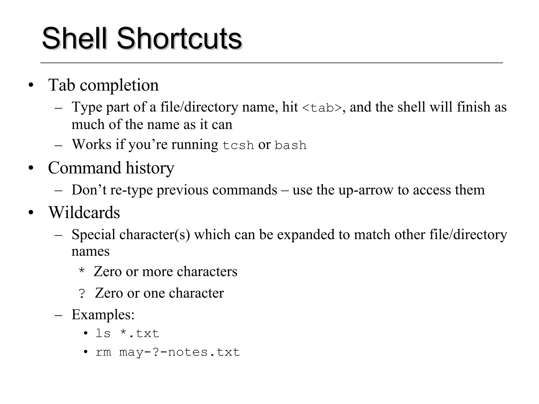 Shell Shortcuts Tab completion Type part of a file/directory name, hit  <tab> , and the shell will finish as much of the name as it can Works if you’re running  tcsh  or  bash Command history Don’t re-type previous commands – use the up-arrow to access them Wildcards  Special character(s) which can be expanded to match other file/directory names *   Zero or more characters ?  Zero or one character Examples: ls *.txt rm may-?-notes.txt 
