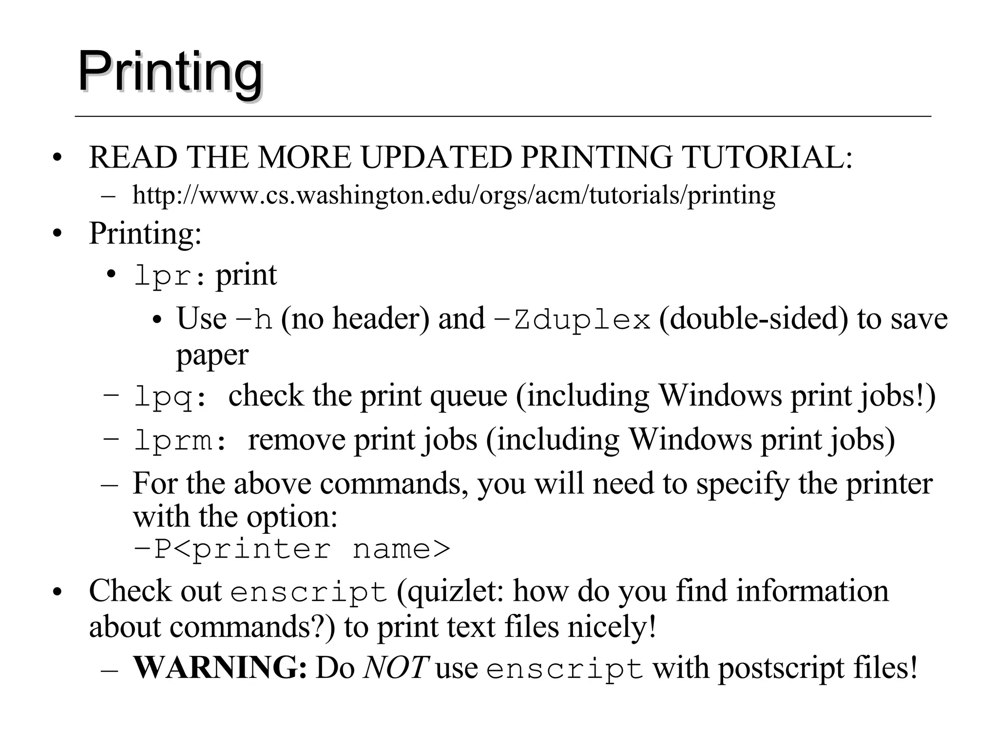 Printing READ THE MORE UPDATED PRINTING TUTORIAL: http://www.cs.washington.edu/orgs/acm/tutorials/printing Printing: lpr :   print Use   –h   (no header) and   –Zduplex   (double-sided) to save paper lpq :  check the print queue (including Windows print jobs!) lprm :  remove print jobs (including Windows print jobs) For the above commands, you will need to specify the printer with the option:   –P<printer name> Check out   enscript   (quizlet: how do you find information about commands?) to print text files nicely!   WARNING:   Do  NOT  use   enscript   with postscript files! 