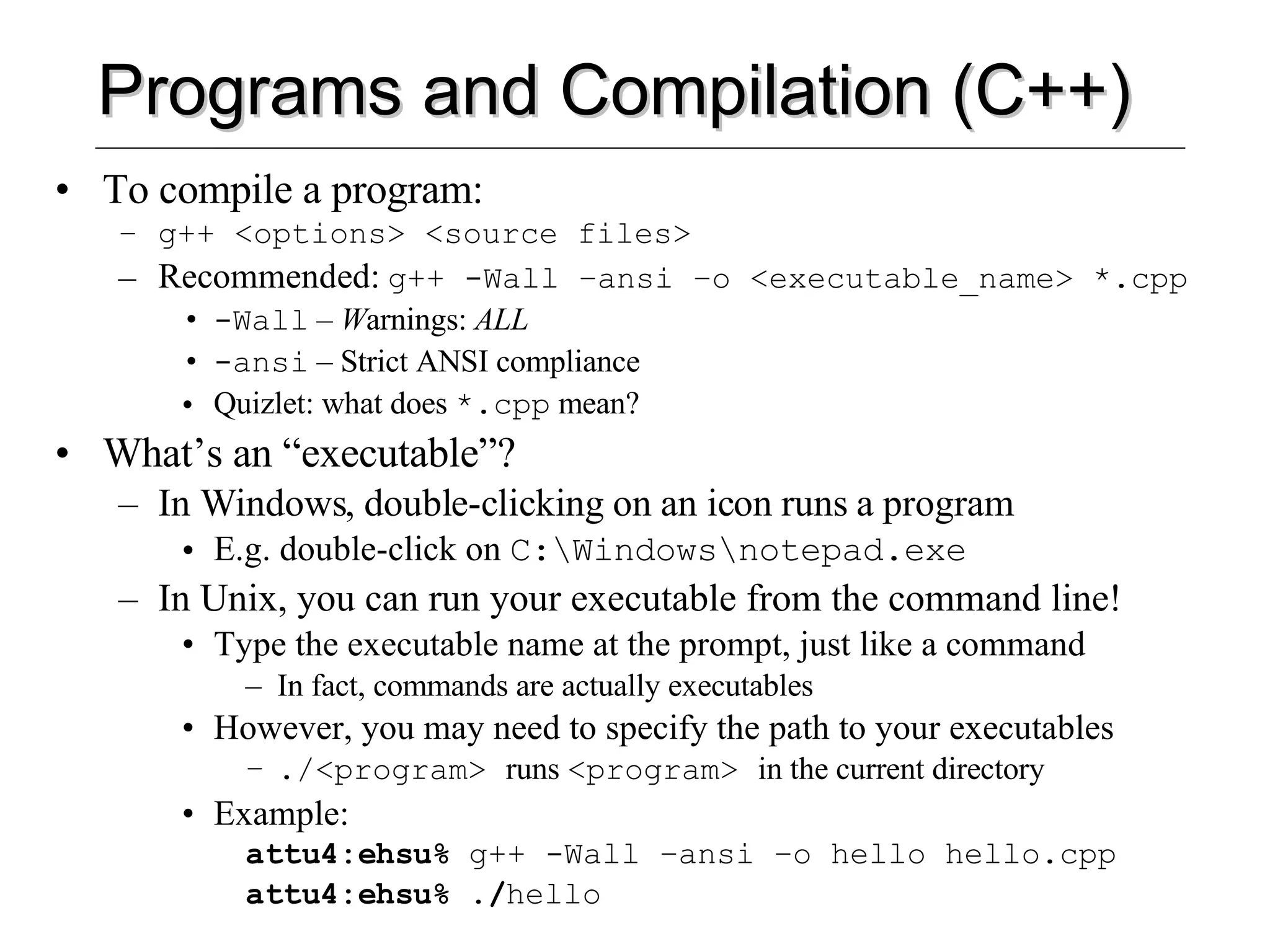 Programs and Compilation (C++) To compile a program: g++ <options> <source files> Recommended:   g++ -Wall –ansi –o <executable_name> *.cpp -Wall  –  W arnings:  ALL -ansi  – Strict ANSI compliance Quizlet: what does  *.cpp  mean? What’s an “executable”? In Windows, double-clicking on an icon runs a program E.g. double-click on  C:\Windows\notepad.exe In Unix, you can run your executable from the command line! Type the executable name at the prompt, just like a command In fact, commands are actually executables However, you may need to specify the path to your executables ./<program>  runs  <program>  in the current directory Example: attu4:ehsu%  g++ -Wall –ansi –o hello hello.cpp attu4:ehsu% ./ hello 