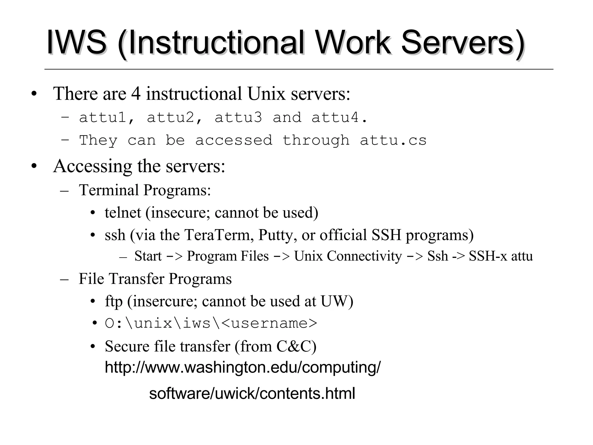 IWS (Instructional Work Servers) There are 4 instructional Unix servers: attu1, attu2, attu3 and attu4.  They can be accessed through attu.cs Accessing the servers: Terminal Programs: telnet (insecure; cannot be used) ssh (via the TeraTerm, Putty, or official SSH programs) Start  ->  Program Files  ->  Unix Connectivity  ->  Ssh -> SSH-x attu File Transfer Programs ftp (insercure; cannot be used at UW) O:\unix\iws\<username> Secure file transfer (from C&C)  http://www.washington.edu/computing/ software/uwick/contents.html 