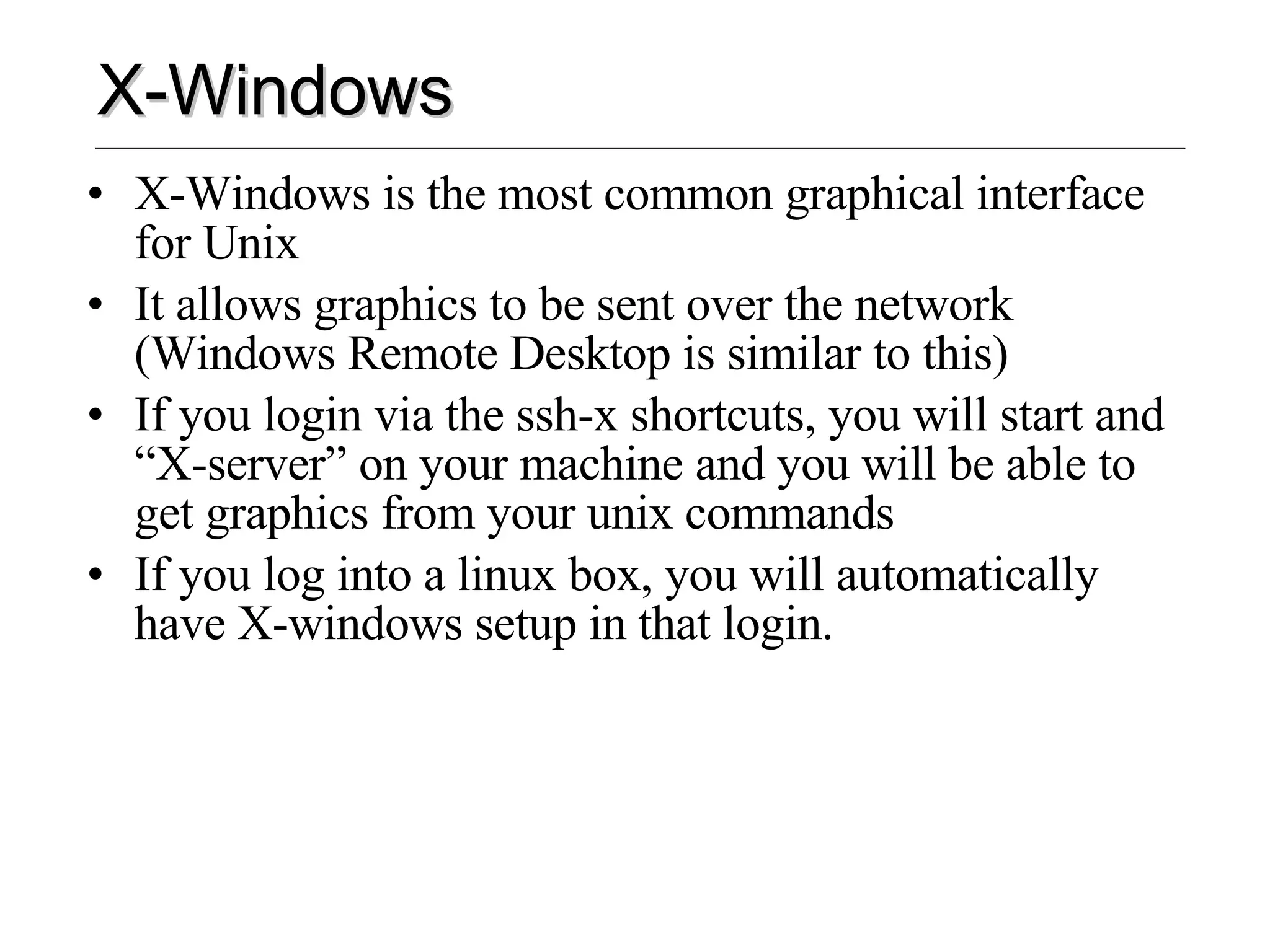 X-Windows X-Windows is the most common graphical interface for Unix It allows graphics to be sent over the network (Windows Remote Desktop is similar to this) If you login via the ssh-x shortcuts, you will start and “X-server” on your machine and you will be able to get graphics from your unix commands If you log into a linux box, you will automatically have X-windows setup in that login. 