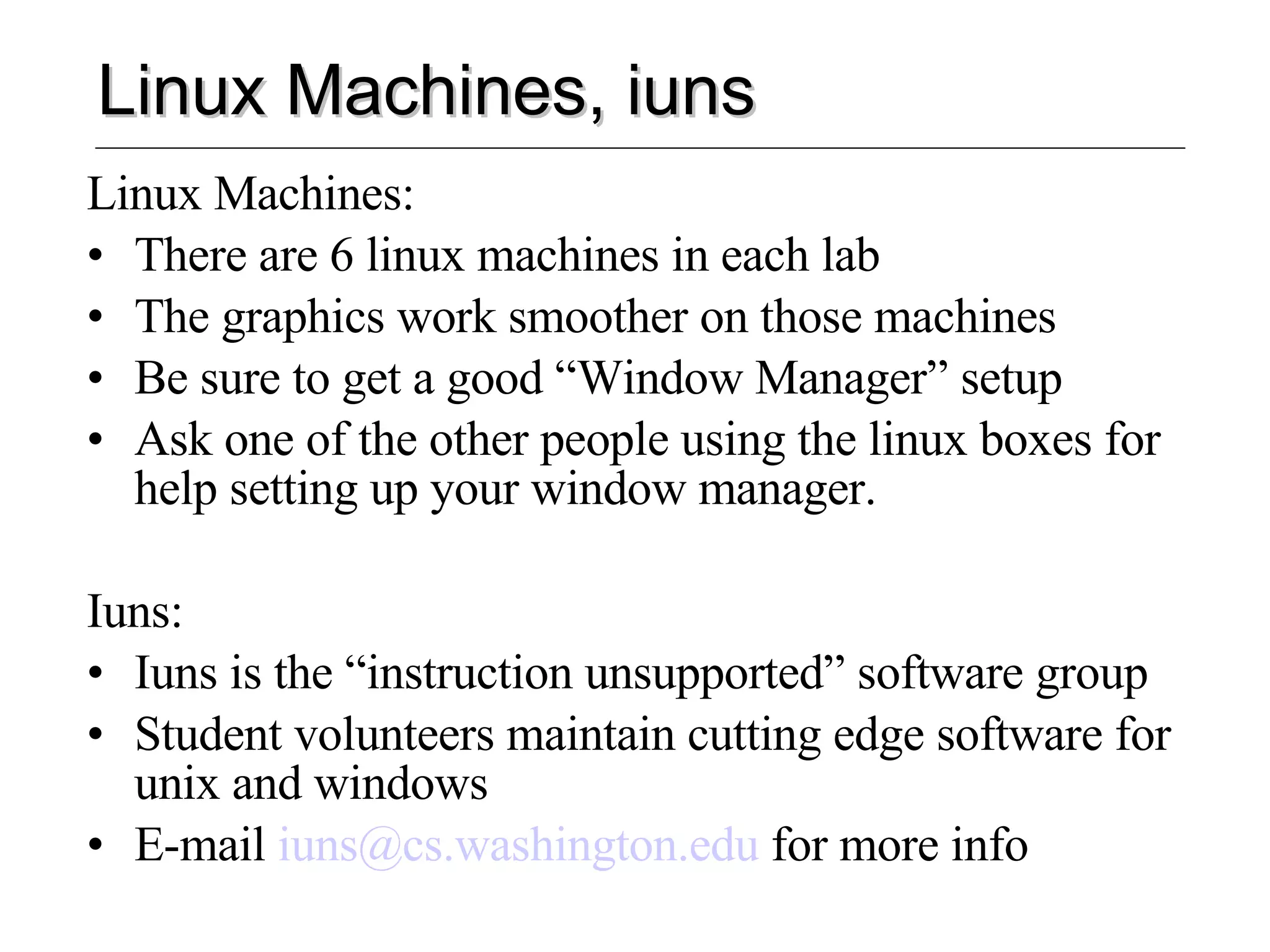 Linux Machines, iuns Linux Machines: There are 6 linux machines in each lab The graphics work smoother on those machines Be sure to get a good “Window Manager” setup Ask one of the other people using the linux boxes for help setting up your window manager. Iuns: Iuns is the “instruction unsupported” software group Student volunteers maintain cutting edge software for unix and windows E-mail  [email_address]  for more info 