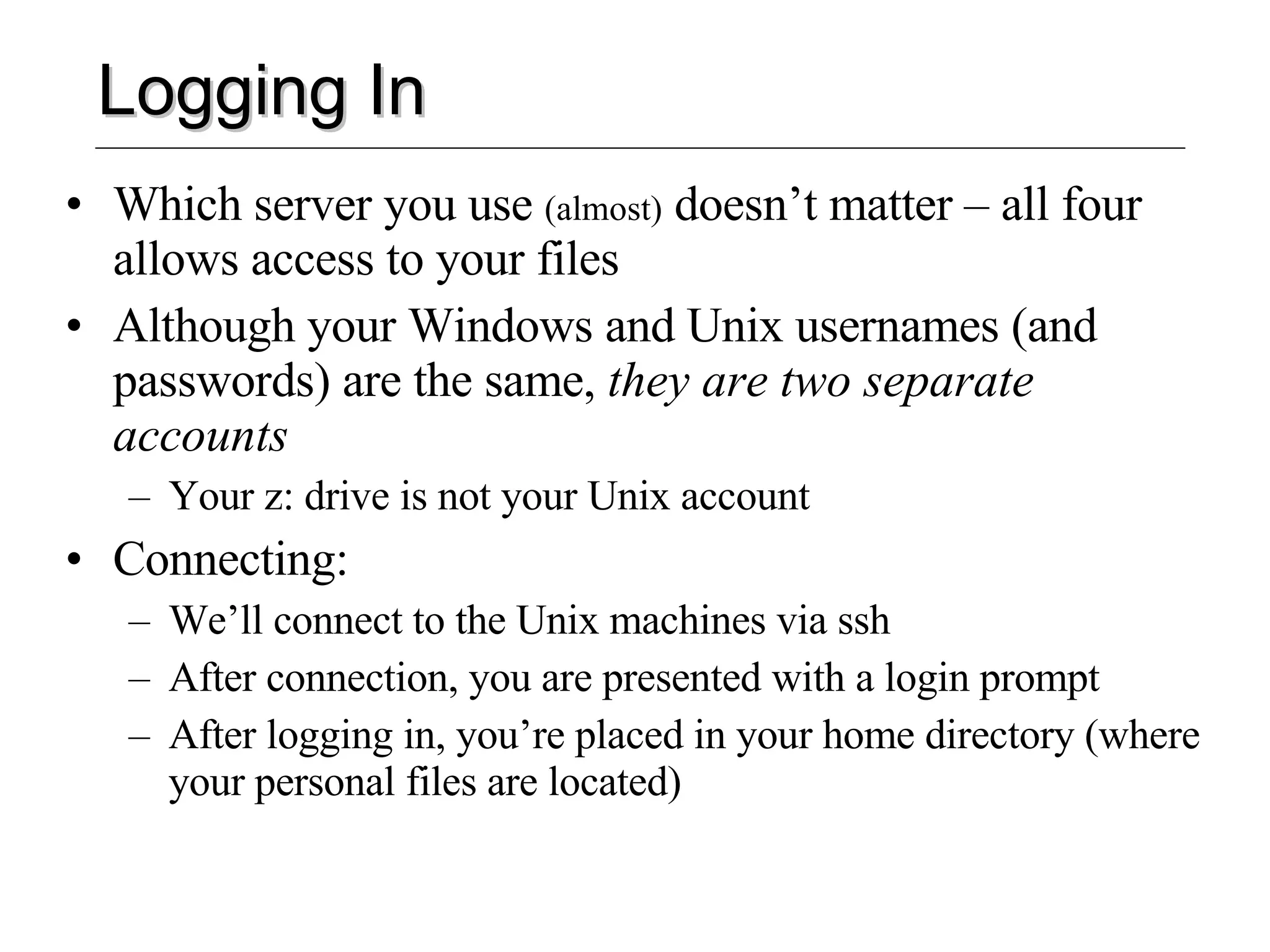 Logging In Which server you use  (almost)  doesn’t matter – all four allows access to your files Although your Windows and Unix usernames (and passwords) are the same,  they are two separate accounts Your z: drive is not your Unix account Connecting: We’ll connect to the Unix machines via ssh After connection, you are presented with a login prompt After logging in, you’re placed in your home directory (where your personal files are located) 