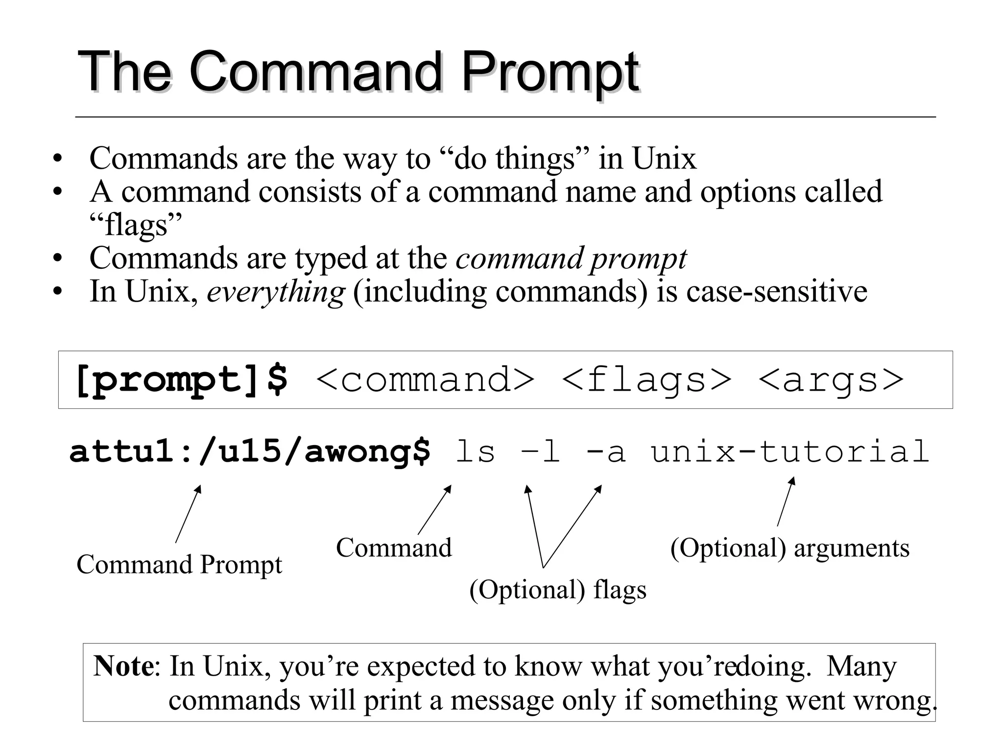 The Command Prompt Commands are the way to “do things” in Unix A command consists of a command name and options called “flags” Commands are typed at the  command prompt In Unix,  everything  (including commands) is case-sensitive [prompt]$  <command> <flags> <args> attu1:/u15/awong$  ls –l -a unix-tutorial Command Prompt Command (Optional) flags (Optional) arguments Note : In Unix, you’re expected to know what you’re doing.  Many commands will print a message only if something went wrong. 