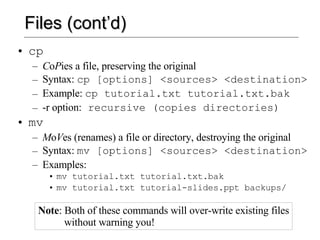 Files (cont’d) cp C o P ies a file, preserving the original Syntax:  cp [options] <sources> <destination> Example:  cp tutorial.txt tutorial.txt.bak -r option:  recursive (copies directories) mv M o V es (renames) a file or directory, destroying the original Syntax:  mv [options] <sources> <destination> Examples:  mv tutorial.txt tutorial.txt.bak mv tutorial.txt tutorial-slides.ppt backups/ Note : Both of these commands will over-write existing files   without warning you! 