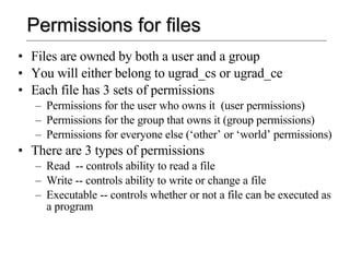 Permissions for files Files are owned by both a user and a group You will either belong to ugrad_cs or ugrad_ce Each file has 3 sets of permissions Permissions for the user who owns it  (user permissions) Permissions for the group that owns it (group permissions) Permissions for everyone else (‘other’ or ‘world’ permissions) There are 3 types of permissions Read  -- controls ability to read a file Write -- controls ability to write or change a file Executable -- controls whether or not a file can be executed as a program 