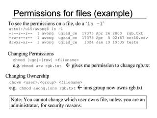 Permissions for files (example) To see the permissions on a file, do a ‘ ls –l ’ attu4:/u15/awong$ ls –l -r--r--r--  1 awong  ugrad_ce  17375 Apr 26 2000  rgb.txt -rw-r--r--  1 awong  ugrad_ce  17375 Apr  5 02:57 set10.csv drwxr-xr--  1 awong  ugrad_ce  1024 Jan 19 19:39 tests Changing Permissions chmod [ugo]+[rxw] <filename> e.g.  chmod u+w rgb.txt     gives me permission to change rgb.txt Changing Ownership chown <user>.<group> <filename> e.g.  chmod awong.iuns rgb.txt     iuns group now owns rgb.txt Note: You cannot change which user owns file, unless you are an administrator, for security reasons. 