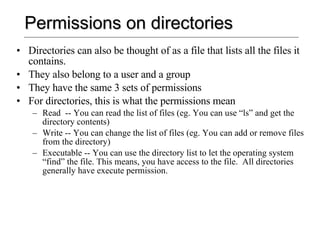 Permissions on directories Directories can also be thought of as a file that lists all the files it contains. They also belong to a user and a group They have the same 3 sets of permissions For directories, this is what the permissions mean Read  -- You can read the list of files (eg. You can use “ls” and get the directory contents) Write -- You can change the list of files (eg. You can add or remove files from the directory) Executable -- You can use the directory list to let the operating system “find” the file. This means, you have access to the file.  All directories generally have execute permission. 