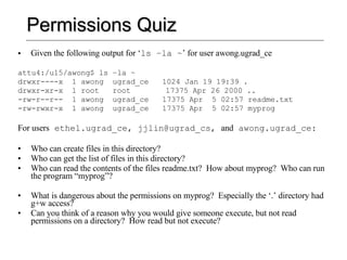 Permissions Quiz Given the following output for ‘ ls –la ~ ’ for user awong.ugrad_ce attu4:/u15/awong$ ls –la ~ drwxr----x  1 awong  ugrad_ce  1024 Jan 19 19:39 . drwxr-xr-x  1 root  root   17375 Apr 26 2000 .. -rw-r--r--  1 awong  ugrad_ce  17375 Apr  5 02:57 readme.txt -rw-rwxr-x  1 awong  ugrad_ce  17375 Apr  5 02:57 myprog For users  ethel.ugrad_ce, jjlin@ugrad_cs,  and  awong.ugrad_ce: Who can create files in this directory? Who can get the list of files in this directory? Who can read the contents of the files readme.txt?  How about myprog?  Who can run the program “myprog”? What is dangerous about the permissions on myprog?  Especially the ‘.’ directory had g+w access? Can you think of a reason why you would give someone execute, but not read permissions on a directory?  How read but not execute? 