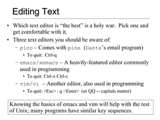 Editing Text Which text editor is “the best” is a holy war.  Pick one and get comfortable with it. Three text editors you should be aware of: pico  – Comes with  pine  ( Dante ’s email program) To quit:  Ctrl-q emacs/xemacs  – A heavily-featured editor commonly used in programming To quit: Ctrl-x Ctrl-c vim/vi  – Another editor, also used in programming To quit: <Esc> : q <Enter>  (or QQ -- capitals matter) Knowing the basics of emacs and vim will help with the rest of Unix; many programs have similar key sequences. 