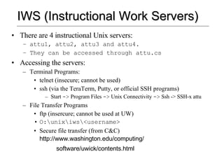 IWS (Instructional Work Servers) There are 4 instructional Unix servers: attu1, attu2, attu3 and attu4.  They can be accessed through attu.cs Accessing the servers: Terminal Programs: telnet (insecure; cannot be used) ssh (via the TeraTerm, Putty, or official SSH programs) Start  ->  Program Files  ->  Unix Connectivity  ->  Ssh -> SSH-x attu File Transfer Programs ftp (insercure; cannot be used at UW) O:\unix\iws\<username> Secure file transfer (from C&C)  http://www.washington.edu/computing/ software/uwick/contents.html 