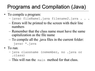 Programs and Compilation (Java) To compile a program: javac fileName1.java filename2.java . . . Errors will be printed to the screen with their line numbers Remember that the class name must have the same capitalization as the file name To compile all the .java files in the current folder: javac *.java To run : java classname (remember, no .java or .class) This will run the  main  method for that class.  