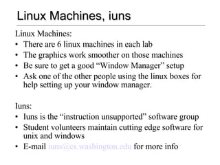Linux Machines, iuns Linux Machines: There are 6 linux machines in each lab The graphics work smoother on those machines Be sure to get a good “Window Manager” setup Ask one of the other people using the linux boxes for help setting up your window manager. Iuns: Iuns is the “instruction unsupported” software group Student volunteers maintain cutting edge software for unix and windows E-mail  [email_address]  for more info 