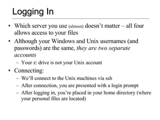 Logging In Which server you use  (almost)  doesn’t matter – all four allows access to your files Although your Windows and Unix usernames (and passwords) are the same,  they are two separate accounts Your z: drive is not your Unix account Connecting: We’ll connect to the Unix machines via ssh After connection, you are presented with a login prompt After logging in, you’re placed in your home directory (where your personal files are located) 