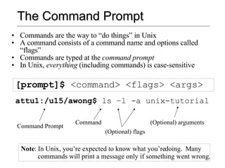 The Command Prompt Commands are the way to “do things” in Unix A command consists of a command name and options called “flags” Commands are typed at the  command prompt In Unix,  everything  (including commands) is case-sensitive [prompt]$  <command> <flags> <args> attu1:/u15/awong$  ls –l -a unix-tutorial Command Prompt Command (Optional) flags (Optional) arguments Note : In Unix, you’re expected to know what you’re doing.  Many commands will print a message only if something went wrong. 