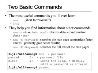 Two Basic Commands The most useful commands you’ll ever learn: man   (short for “ man ual”) info They help you find information about other commands man <cmd>  or  info <cmd>  retrieves detailed information about  <cmd> man –k <keyword>  searches the man page summaries (faster, and will probably give better results) man –K <keyword>  searches the full text of the man pages fiji:/u15/awong$  man –k password passwd (5)  - password file xlock (1)  - Locks the local X display  until a password is entered fiji:/u15/awong$  passwd 