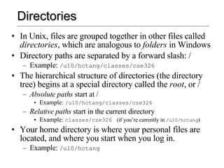Directories In Unix, files are grouped together in other files called  directories , which are analogous to  folders  in Windows Directory paths are separated by a forward slash: / Example:  /u10/hctang/classes/cse326 The hierarchical structure of directories (the directory tree) begins at a special directory called the  root , or / Absolute paths  start at / Example:  /u10/hctang/classes/cse326 Relative paths  start in the current directory Example:  classes/cse326  (if you’re currently in  /u10/hctang ) Your home directory is where your personal files are located, and where you start when you log in. Example:  /u10/hctang 