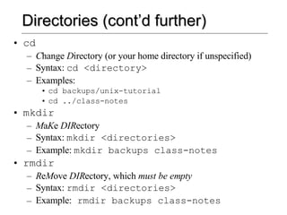 Directories (cont’d further) cd C hange  D irectory (or your home directory if unspecified) Syntax:  cd <directory> Examples:  cd backups/unix-tutorial cd ../class-notes mkdir M a K e  DIR ectory  Syntax:  mkdir <directories> Example:  mkdir backups class-notes rmdir R e M ove  DIR ectory, which  must be empty Syntax:  rmdir <directories> Example:  rmdir backups class-notes 