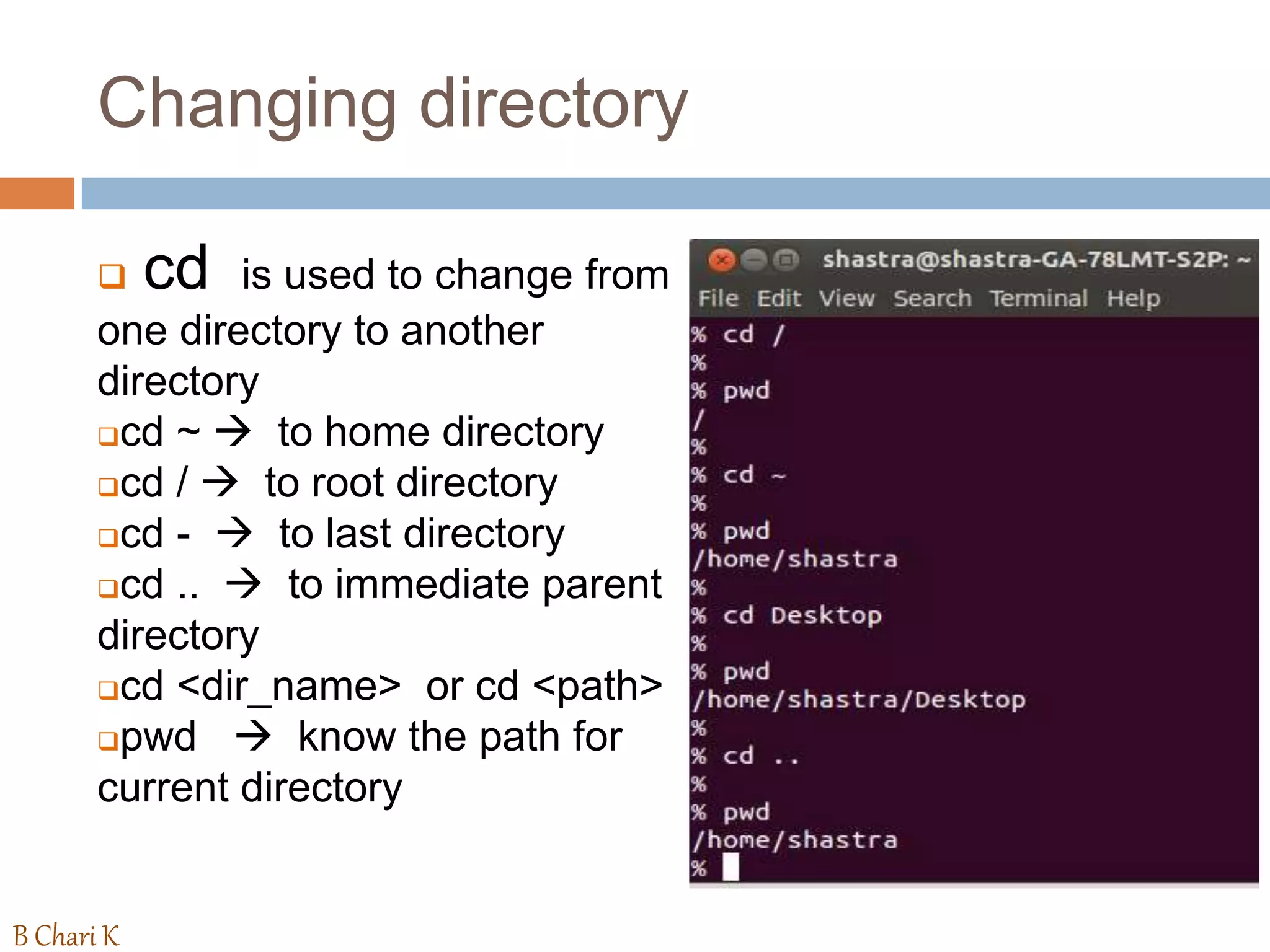 Changing directory
 cd is used to change from
one directory to another
directory
cd ~  to home directory
cd /  to root directory
cd -  to last directory
cd ..  to immediate parent
directory
cd <dir_name> or cd <path>
pwd  know the path for
current directory
B Chari K
 