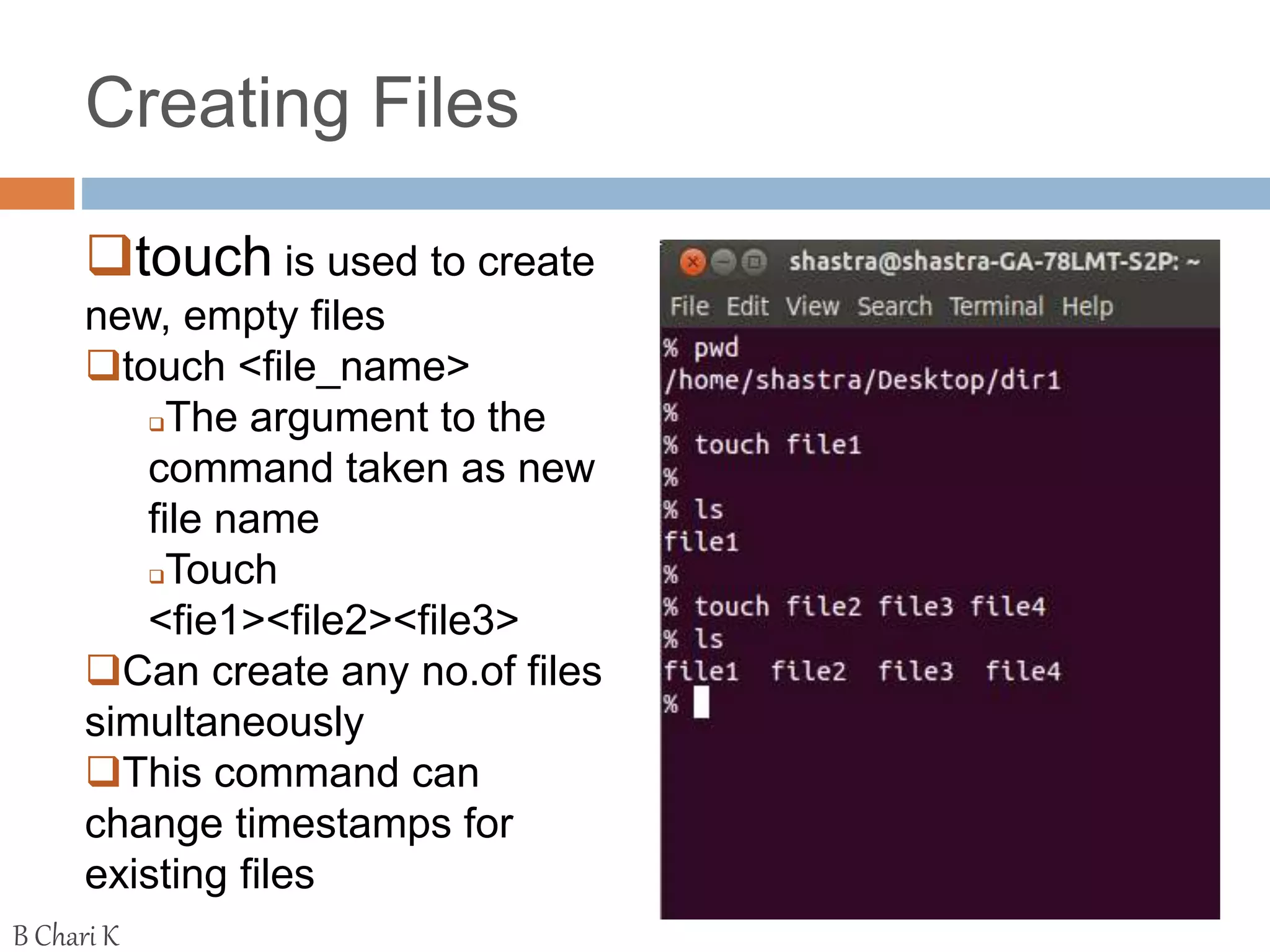 Creating Files
touch is used to create
new, empty files
touch <file_name>
The argument to the
command taken as new
file name
Touch
<fie1><file2><file3>
Can create any no.of files
simultaneously
This command can
change timestamps for
existing files
B Chari K
 
