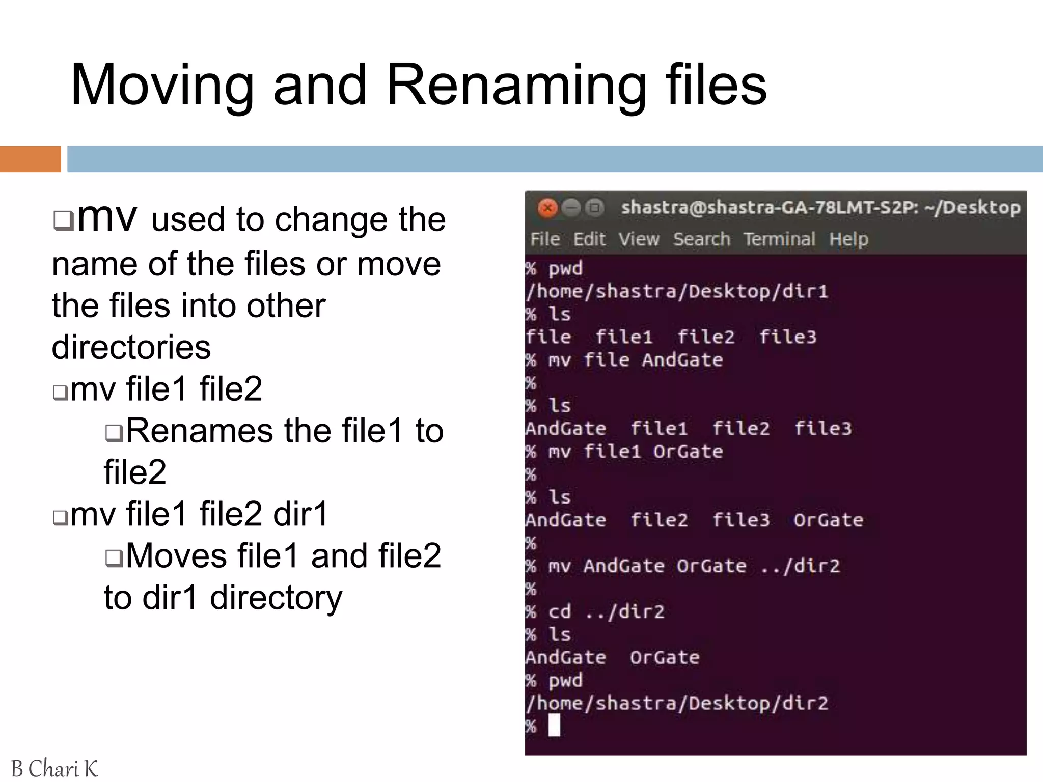 Moving and Renaming files
mv used to change the
name of the files or move
the files into other
directories
mv file1 file2
Renames the file1 to
file2
mv file1 file2 dir1
Moves file1 and file2
to dir1 directory
B Chari K
 
