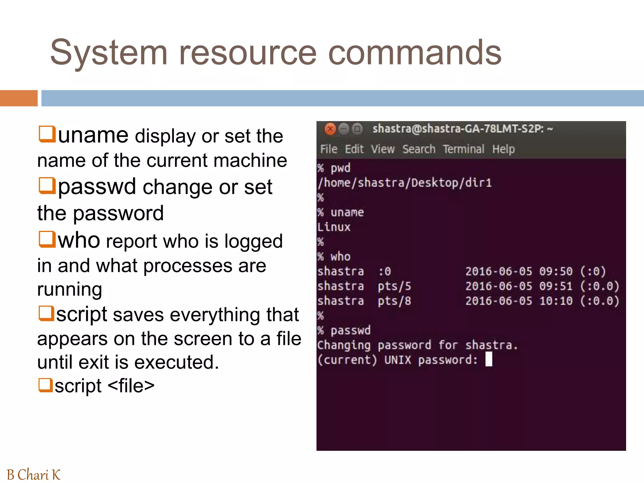 System resource commands
uname display or set the
name of the current machine
passwd change or set
the password
who report who is logged
in and what processes are
running
script saves everything that
appears on the screen to a file
until exit is executed.
script <file>
B Chari K
 