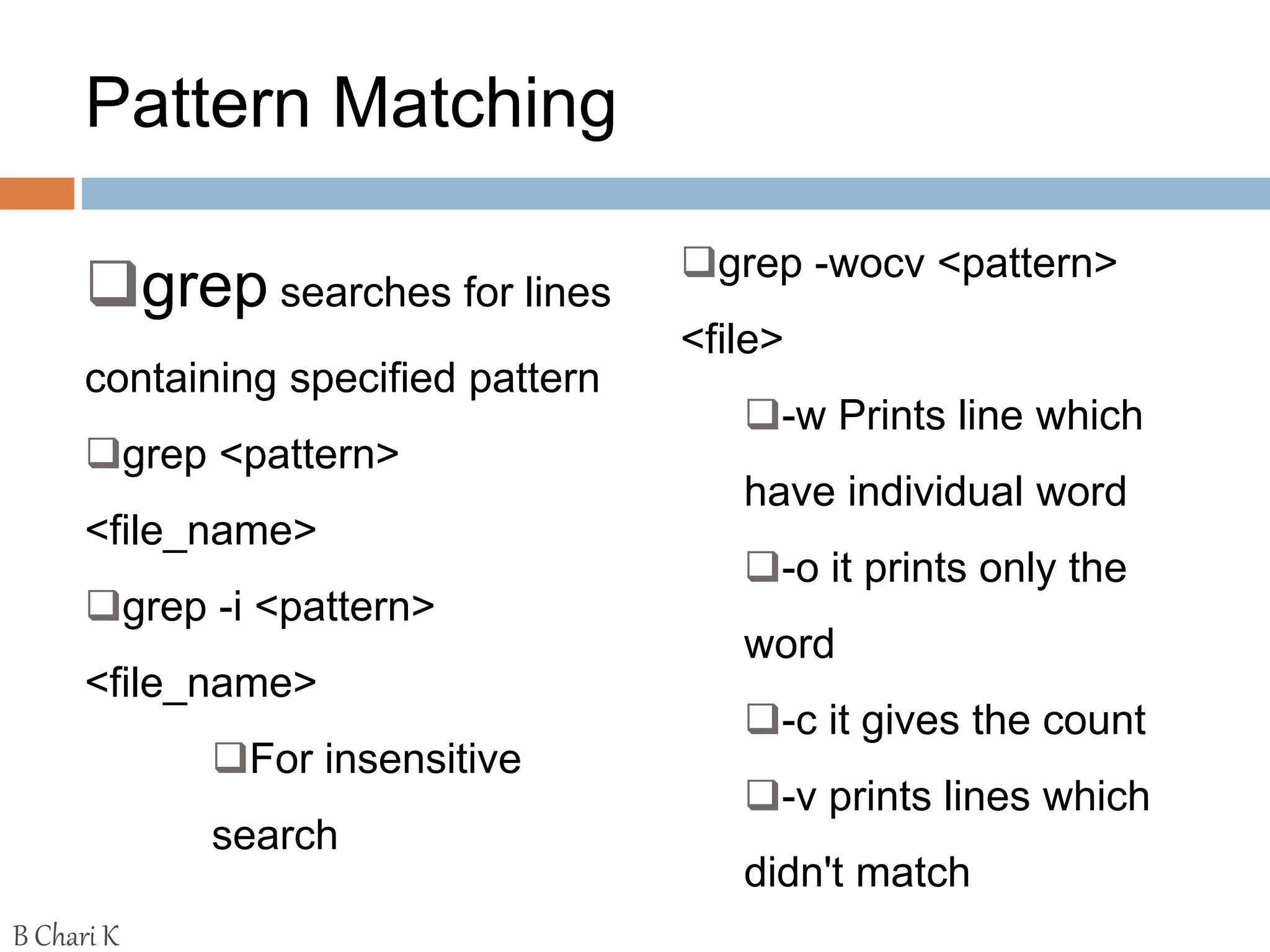 Pattern Matching
grep searches for lines
containing specified pattern
grep <pattern>
<file_name>
grep -i <pattern>
<file_name>
For insensitive
search
grep -wocv <pattern>
<file>
-w Prints line which
have individual word
-o it prints only the
word
-c it gives the count
-v prints lines which
didn't match
B Chari K
 