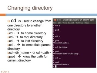 Changing directory
 cd is used to change from
one directory to another
directory
cd ~  to home directory
cd /  to root directory
cd -  to last directory
cd ..  to immediate parent
directory
cd <dir_name> or cd <path>
pwd  know the path for
current directory
B Chari K
 