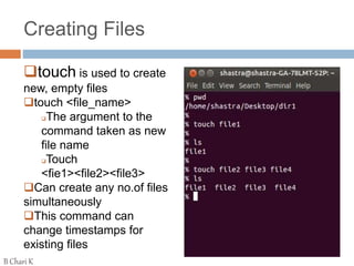 Creating Files
touch is used to create
new, empty files
touch <file_name>
The argument to the
command taken as new
file name
Touch
<fie1><file2><file3>
Can create any no.of files
simultaneously
This command can
change timestamps for
existing files
B Chari K
 