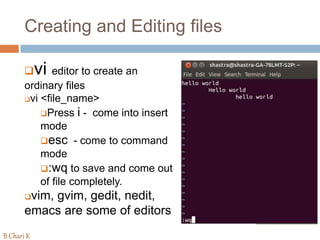 Creating and Editing files
vi editor to create an
ordinary files
vi <file_name>
Press i - come into insert
mode
esc - come to command
mode
:wq to save and come out
of file completely.
vim, gvim, gedit, nedit,
emacs are some of editors
B Chari K
 