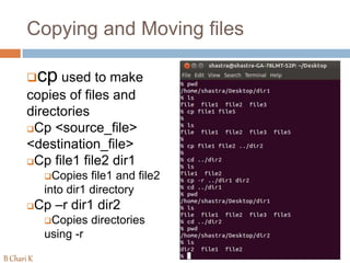 Copying and Moving files
cp used to make
copies of files and
directories
Cp <source_file>
<destination_file>
Cp file1 file2 dir1
Copies file1 and file2
into dir1 directory
Cp –r dir1 dir2
Copies directories
using -r
B Chari K
 