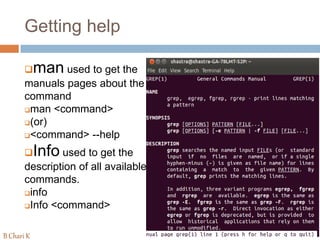 Getting help
man used to get the
manuals pages about the
command
man <command>
(or)
<command> --help
Info used to get the
description of all available
commands.
info
Info <command>
B Chari K
 