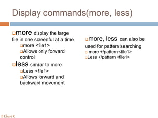 Display commands(more, less)
more display the large
file in one screenful at a time
more <file1>
Allows only forward
control
less similar to more
Less <file1>
Allows forward and
backward movement
more, less can also be
used for pattern searching
 more +/pattern <file1>
Less +/pattern <file1>
B Chari K
 